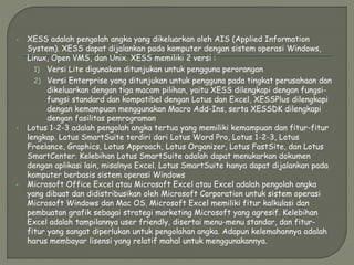  XESS adalah pengolah angka yang dikeluarkan oleh AIS (Applied Information
System). XESS dapat dijalankan pada komputer dengan sistem operasi Windows,
Linux, Open VMS, dan Unix. XESS memiliki 2 versi :
1) Versi Lite digunakan ditunjukan untuk pengguna perorangan
2) Versi Enterprise yang ditunjukan untuk pengguna pada tingkat perusahaan dan
dikeluarkan dengan tiga macam pilihan, yaitu XESS dilengkapi dengan fungsi-
fungsi standard dan kompatibel dengan Lotus dan Excel, XESSPlus dilengkapi
dengan kemampuan menggunakan Macro Add-Ins, serta XESSDK dilengkapi
dengan fasilitas pemrograman
 Lotus 1-2-3 adalah pengolah angka tertua yang memiliki kemampuan dan fitur-fitur
lengkap. Lotus SmartSuite terdiri dari Lotus Word Pro, Lotus 1-2-3, Lotus
Freelance, Graphics, Lotus Approach, Lotus Organizer, Lotus FastSite, dan Lotus
SmartCenter. Kelebihan Lotus SmartSuite adalah dapat menukarkan dokumen
dengan aplikasi lain, misalnya Excel. Lotus SmartSuite hanya dapat dijalankan pada
komputer berbasis sistem operasi Windows
 Microsoft Office Excel atau Microsoft Excel atau Excel adalah pengolah angka
yang dibuat dan didistribusikan oleh Microsoft Corporation untuk sistem operasi
Microsoft Windows dan Mac OS. Microsoft Excel memiliki fitur kalkulasi dan
pembuatan grafik sebagai strategi marketing Microsoft yang agresif. Kelebihan
Excel adalah tampilannya user friendly, disertai menu-menu standar, dan fitur-
fitur yang sangat diperlukan untuk pengolahan angka. Adapun kelemahannya adalah
harus membayar lisensi yang relatif mahal untuk menggunakannya.
 