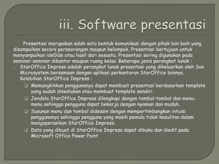 Presentasi merupakan salah satu bentuk komunikasi dengan pihak lain baik yang
disampaikan secara perseorangan maupun kelompok. Presentasi bertujuan untuk
menyampaikan ide0ide atau hasil dari sesuatu. Presentasi sering digunakan pada
seminar-seminar dikantor maupun ruang kelas. Beberapa jenis perangkat lunak :
 StarOffice Impress adalah perangkat lunak presentasi yang dikeluarkan oleh Sun
Microsystem bersamaan dengan aplikasi perkantoran StarOffice lainnya.
Kelebihan StarOffice Impress :
 Memungkinkan penggunanya dapat membuat presentasi berdasarkan template
yang sudah disediakan atau membuat template sendiri.
 Jendela StarOffice Impress dilengkapi dengan tombol-tombol dan menu-
menu sehingga pengguna dapat bekerja dengan nyaman dan mudah.
 Susunan menu dan tombol didesain dengan mempertimbangkan intuisi
penggunanya sehingga pengguna yang masih pemula tidak kesulitan dalam
mengoperasikan StarOffice Impress.
 Data yang dibuat di StarOffice Impress dapat dibuka dan diedit pada
Microsoft Office Power Point
 