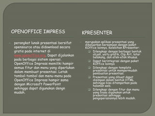 OPENOFFICE IMPRESS KPRESENTER
 perangkat lunak presentasi bersifat
opensource atau didownload secara
gratis pada internet di
www.openoffice.org. Dapat dijalankan
pada berbagai sistem operasi.
OpenOffice Impress memiliki hampir
semua fitur dan menu yang diperlukan
dalam membuat presentasi. Letak
tombol-tombol dan menu-menu pada
OpenOffice Impress hampir sama
dengan Microsoft PowerPoint
sehingga dapat digunakan dengn
mudah.
 merupakan aplikasi presentasi yang
dikeluarkan bersamaan dengan paket
KOffice lainnya. Kelebihan KPresenter:
 Dilengkapi dengan berbagai bentuk
objek, yaitu grafik, Clip Art, latar
belakang, dan efek-efek khusus.
 Dapat berintegrasi dengan paket
KOffice lainnya
 Dilengkapi dengan template
presentasi untuk mempermudah
pembuatan presentasi.
 Presentasi yang dibuat dapat
disimpan dalam bentuk HTML
sehingga bisa ditempatkan pada
halaman web.
 Dilengkapi dengan fitur dan menu
yang biasa digunakan untuk
presentasi sehingga
pengoperasiannya lebih mudah.
 
