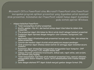 Adapun kelebihan PowerPoint :
 Telah menampilkan struktur presentasi.
 Grafik, gambar, Clip Art, dan bentuk lainnya dapat disertakan ke dalam slide
presentasi
 File presentasi dapat dikirimkan ke Word untuk diedit sebagai handout presentasi
 Presentasi dapat diproses dengan mengatur color schemes, background, dan
template
 Multimedia dapat ditambahkan pada presentasi berupa suara, video, dan animasi ke
dalam presentasi.
 Catatan dan handout dapat dicetak untuk pembicara maupun pendengar.
 Slide presentasi dapat dikemas dalam bentuk CD sehingga dapat dialankan secara
otomatis
 Presentasi dapat ditampilkan menggunakan menggunakan layar komputer, OHP
(Over Head Projector), LCD, maupun melalui web.
 Adanya fiturweb untukonine broardcasts, diskusi web, rapat online, web scripts,
dan halaman yang lengkap.
 Telah menyediakan Task Pane untuk membuat presentasi baru, mencari dokumen,
menggunakan desain template, layout, serta menambahkan efek transisi maupun
animasi
 Data dengan ekstensi PPT dapat diubah menjadi gambar dengan format JPG.
 