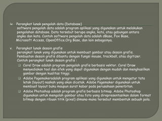 iv. Perangkat lunak pengolah data (Database)
software pengolah data adalah program aplikasi yang digunakan untuk melakukan
pengolahan database. Data tersebut berupa angka, kata, atau gabungan antara
angka dan kata. Contoh software pengolah data adalah dBase, Fox Base,
Microsoft Access, OpenOffice.Org Base, dan lain sebagainya.
v. Perangkat lunak desain grafis
perangkat lunak yang digunakan untuk membuat gambar atau desain grafis.
Pembuatan desain grafis dibantu dengan fungsi mouse, trackball, atau digitizer.
Contoh perangkat lunak desain grafis :
 Corel Draw adalah program pengolah grafis berbasis vektor. Corel Draw
menyediakan tool dan efek yang dapat digunakan dengan mudah dan menghasilkan
gambar dengan kualitas tinggi.
 Adobe Pagemakeradalah program aplikasi yang digunakan untuk mengatur tata
letak (layout) naskah yang akan dicetak. Adobe Pagemaker digunakan untuk
membuat layout buku maupun surat kabar pada perusahaan penerbitan.
 Adobe Photoshop adalah program grafis berbasis bitmap. Adobe Photoshop
digunakan untuk mengolah gambar atau foto yang direpresentasikan dalam format
bitmap dengan ribuan titik (pixel) dimana-mana tersebut membentuk sebuah pola.
 