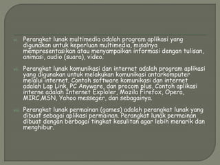 vi. Perangkat lunak multimedia adalah program aplikasi yang
digunakan untuk keperluan multimedia, misalnya
mempresentasikan atau menyampaikan informasi dengan tulisan,
animasi, audio (suara), video.
vii. Perangkat lunak komunikasi dan internet adalah program aplikasi
yang digunakan untuk melakukan komunikasi antarkomputer
melalui internet. Contoh software komunikasi dan internet
adalah Lap Link, PC Anyware, dan procom plus. Contoh aplikasi
interne adalah Internet Exploler, Mozila Firefox, Opera,
MIRC,MSN, Yahoo messeger, dan sebagainya.
viii. Perangkat lunak permainan (games) adalah perangkat lunak yang
dibuat sebagai aplikasi permainan. Perangkat lunak permainan
dibuat dengan berbagai tingkat kesulitan agar lebih menarik dan
menghibur.
 