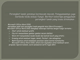 1. Microsoft Office Word 2010
merupakan salah satu perangkat lunak pengolah kata (Word Processor).
Microsoft Office Word 2010 dilengkapi beberapa fasilitas dengan fungsi tertentu :
a. Chart untuk membuat grafik.
b. Clip Art menyediakan gambar-gambar secara defalut
c. Word Art menyediakan model-model dan bentuk huruf yang artistic
d. Drawing untuk membuat bagan, denah, flochart, dan sebagainya
e. Math Equation untuk melakukan penulisan dalam bentuk matematika
Microsoft Office Word 2010, antara lain digunakan untuk membuat surat,
proposal, laporan bulanan, surat penawaran serta tugas akhir.
 