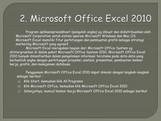 Program aplikasispreadsheet (pengolah angka) yg dibuat dan didistribusikan oleh
Microsoft Corporation untuk sistem operasi Microsoft Windows dan Mac OS.
Microsoft Excel memiliki fitur perhitungan dan pembuatan grafik sebagai strategi
marketing Microsoft yang agresif.
Microsoft Excel merupakan bagian dari Microsoft Office System yg
diintergrasikan di dalam paket Microsoft Office System 2010. Microsoft Office Excel
2010 banyak dimanfaatkan dalam pengelolaan informasi terutama pada data-data yang
berbentuk angka dengan perhitungan proyeksi, analisis, presentasi, pembuatan lembar
kerja, grafik, dan manajemen database.
Penggunaan Microsoft Office Excel 2010 dapat dimulai dengan langkah-langkah
sebagai berikut :
a) Klik Start, kemudian klik All Programs
b) Klik Microsoft Office, kemudian klik Microsoft Office Excel 2010
c) Selanjutnya, muncul lembar kerja Microsoft Office Excel 2010 sebagai berikut
 