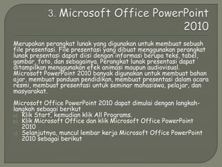 Merupakan perangkat lunak yang digunakan untuk membuat sebuah
file presentasi. File presentasi yang dibuat menggunakan perangkat
lunak presentasi dapat diisi dengan informasi berupa teks, tabel,
gambar, foto, dan sebagainya. Perangkat lunak presentasi dapat
ditampilkan menggunakan efek animasi maupun audiovisual.
Microsoft PowerPoint 2010 banyak digunakan untuk membuat bahan
ajar, membuat panduan pendidikan, membuat presentasi dalam acara
resmi, membuat presentasi untuk seminar mahasiswa, pelajar, dan
masyarakat.
Microsoft Office PowerPoint 2010 dapat dimulai dengan langkah-
langkah sebagai berikut
a) Klik Start, kemudian klik All Programs.
b) Klik Microsoft Office dan klik Microsoft Office PowerPoint
2010
c) Selanjutnya, muncul lembar kerja Microsoft Office PowerPoint
2010 sebagai berikut
 