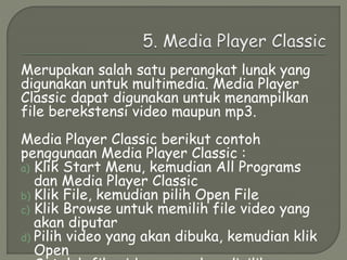 Merupakan salah satu perangkat lunak yang
digunakan untuk multimedia. Media Player
Classic dapat digunakan untuk menampilkan
file berekstensi video maupun mp3.
Media Player Classic berikut contoh
penggunaan Media Player Classic :
a) Klik Start Menu, kemudian All Programs
dan Media Player Classic
b) Klik File, kemudian pilih Open File
c) Klik Browse untuk memilih file video yang
akan diputar
d) Pilih video yang akan dibuka, kemudian klik
Open
 
