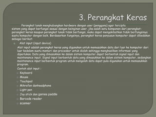 Perangkat lunak menghubungkan hardware dengan user (pengguna) agar tercipta
sistem yang dapat berfungsi sesuai dengan keinginan user. jika salah satu komponen dari perangkat-
perangkat keras maupun perangkat lunak tidak berfungsi, maka dapat mengakibatkan tidak berfungsinya
suatu komputer dengan baik. Berdasarkan fungsinya, perangkat keras penyusun komputer dapat dibedakan
sebagai berikut:
a. Alat input (input device)
Alat input adalah perangkat keras yang digunakan untuk memasukkan data dari luar ke komputer dari
luar kedalam suatu memori dan processor untuk diolah sehingga menghasilkan informasi yang
diperlukan. Data yang dimasukkan ke dalam sistem komputer dapat berbentuk signal input dan
maintenance input. Signal input berbentuk data yang dimasukkan ke dalam sistem komputer, sedangkan
maintenance input berbentuk program untuk mengolah data dapat pula digunakan untuk memasukkan
program.
Contoh alat input :
o Keyboard
o Mouse
o Touchpad
o Mikrofon danheadphone
o Light pen
o Joy stick dan games paddle
o Barcode reader
o scanner
 
