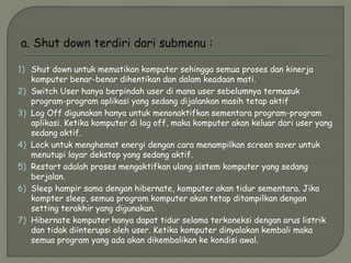 1) Shut down untuk mematikan komputer sehingga semua proses dan kinerja
komputer benar-benar dihentikan dan dalam keadaan mati.
2) Switch User hanya berpindah user di mana user sebelumnya termasuk
program-program aplikasi yang sedang dijalankan masih tetap aktif
3) Log Off digunakan hanya untuk menonaktifkan sementara program-program
aplikasi. Ketika komputer di log off, maka komputer akan keluar dari user yang
sedang aktif.
4) Lock untuk menghemat energi dengan cara menampilkan screen saver untuk
menutupi layar dekstop yang sedang aktif.
5) Restart adalah proses mengaktifkan ulang sistem komputer yang sedang
berjalan.
6) Sleep hampir sama dengan hibernate, komputer akan tidur sementara. Jika
kompter sleep, semua program komputer akan tetap ditampilkan dengan
setting terakhir yang digunakan.
7) Hibernate komputer hanya dapat tidur selama terkoneksi dengan arus listrik
dan tidak diinterupsi oleh user. Ketika komputer dinyalakan kembali maka
semua program yang ada akan dikembalikan ke kondisi awal.
 
