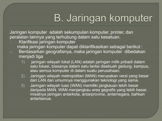 Jaringan komputer adalah sekumpulan komputer, printer, dan
peralatan lainnya yang terhubung dalam satu kesatuan.
1. Klarifikasi jaringan komputer
maka jaringan komputer dapat diklarifikasikan sebagai berikut :
a) Berdasarkan geografisnya, maka jaringan komputer dibedakan
menjadi tiga
1) jaringan wilayah lokal (LAN) adalah jaringan milik pribadi dalam
satu lokasi, biasanya dalam satu lantai disebuah gedung, kampus,
atau semua komputer di dalam suatu perusahaan.
2) Jaringan wilayah metropolitan (MAN) merupakan versi yang besar
dari LAN dan umumnya menggunakan teknologi yang sama.
3) Jaringan wilayah luas (WAN) memiliki jangkauan lebih besar
daripada MAN. WAN menjangkau area gegrafis yang lebih besar,
misalnya jaringan antarkota, antarprovinsi, antarnegara, bahkan
antarbenua.
 