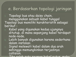 1. Topologi bus atau daisy chain,
menggunakan sebuah kabel tunggal
Topologi bus memiliki karakteristik sebagai
berikut :
a. Kabel yang digunakan kedua ujungnya
ditutup, di mana sepanjang kabel terdapat
node-node.
b. Lebih banyak digunakan karena sederhana
dalam instalasi.
c. Signal melewati kabel dalam dua arah
sehingga memungkinkan terjadinya
collision.
 
