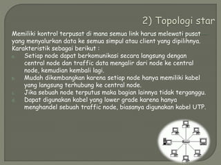 Memiliki kontrol terpusat di mana semua link harus melewati pusat
yang menyalurkan data ke semua simpul atau client yang dipilihnya.
Karakteristik sebagai berikut :
a. Setiap node dapat berkomunikasi secara langsung dengan
central node dan traffic data mengalir dari node ke central
node, kemudian kembali lagi.
b. Mudah dikembangkan karena setiap node hanya memiliki kabel
yang langsung terhubung ke central node.
c. Jika sebuah node terputus maka bagian lainnya tidak terganggu.
d. Dapat digunakan kabel yang lower grade karena hanya
menghandel sebuah traffic node, biasanya digunakan kabel UTP.
 