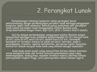 Perkembangan teknologi komputer dalam perangkat keras
selaludiimbangi dengan perkembangan perankat lunak sehingga penggunaan
komputer dapat lebih maksimal. Bentuk paling sederhana dari perangkat
lunak adalah perangkat lunak menggunakan aljabar Boolean yang
direpresentasikan ebagai binary digit (bit), yaitu 1 (benar) atau 0 (salah).
Seiring dengan perkembangan, penggunaan aljabar Boolean sangat
menyulitkan sehingga mulai dilakukan pengelompokan bit-bit menjadi nible
(4 bit), byte (8 bit), word (16 bit), double word (32 bit). Kelompok-
kelompok bit tersebut disusun ke dalam struktur instruksi, seperti
penyimpanan, transfer, operasi matematika, dan perasi logika, kemudian
bentuk bit diubah menjadi kode-kode yang dikenal sebagai assembler.
kode-kode mesin masih cukup menyulitkan karena adanya tuntunan
untuk menghafal kode dan format (aturan) penulisannya yang cukup
membingungkan. Selanjutnya, masalah tersebut memicu lahirnya bahasa
pemrograman tingkat tinggi, yaitu pemrograman dalam bahasa inggris.
 