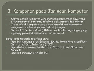 a. Server adalah komputer yang menyediakan sumber daya yang
digunakan untuk bersama, misalnya disk storage dan printer
b. Client adalah komputer yang digunakan oleh end user untuk
mengakses sumber daya yang ada di jaringan
c. Network Interface Card (NIC) merupakan kartu jaringan yang
dipasang pada slot ekspansi di motherboard
Jenis-jenis network interface card:
1. Tipe Jaringan, misalnya Ethernet LANs, Token Ring, atau Fiber
Distributed Data Interface (FDDI)
2. Tipe Media, misalnya Twisted Pair, Coaxial, Fiber-Optic, dan
Wireless.
3. Tipe Bus, misalnya ISA dan PCI
 