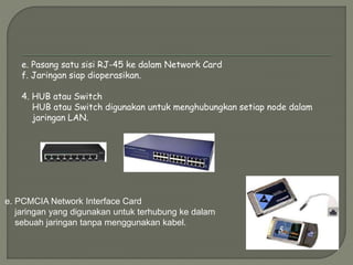 e. Pasang satu sisi RJ-45 ke dalam Network Card
f. Jaringan siap dioperasikan.
4. HUB atau Switch
HUB atau Switch digunakan untuk menghubungkan setiap node dalam
jaringan LAN.
e. PCMCIA Network Interface Card
jaringan yang digunakan untuk terhubung ke dalam
sebuah jaringan tanpa menggunakan kabel.
 