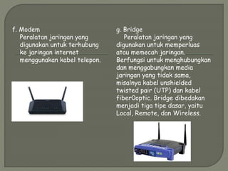 f. Modem
Peralatan jaringan yang
digunakan untuk terhubung
ke jaringan internet
menggunakan kabel telepon.
g. Bridge
Peralatan jaringan yang
digunakan untuk memperluas
atau memecah jaringan.
Berfungsi untuk menghubungkan
dan menggabungkan media
jaringan yang tidak sama,
misalnya kabel unshielded
twisted pair (UTP) dan kabel
fiber0optic. Bridge dibedakan
menjadi tiga tipe dasar, yaitu
Local, Remote, dan Wireless.
 