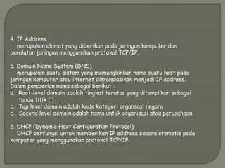 4. IP Address
merupakan alamat yang diberikan pada jaringan komputer dan
peralatan jaringan menggunakan protokol TCP/IP.
5. Domain Name System (DNS)
merupakan suatu sistem yang memungkinkan nama suatu host pada
jaringan komputer atau internet ditranslasikan menjadi IP address.
Dalam pemberian nama sebagai berikut :
a. Root-level domain adalah tingkat teratas yang ditampilkan sebagai
tanda titik (.)
b. Top level domain adalah kode kategori organsasi negara
c. Second level domain adalah nama untuk organisasi atau perusahaan
6. DHCP (Dynamic Host Configuration Protocol)
DHCP berfungsi untuk memberikan IP address secara otomatis pada
komputer yang menggunakan protokol TCP/IP.
 