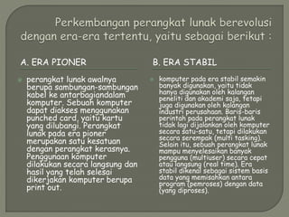 A. ERA PIONER B. ERA STABIL
 perangkat lunak awalnya
berupa sambungan-sambungan
kabel ke antarbagiandalam
komputer. Sebuah komputer
dapat diakses menggunakan
punched card, yaitu kartu
yang dilubangi. Perangkat
lunak pada era pioner
merupakan satu kesatuan
dengan perangkat kerasnya.
Penggunaan komputer
dilakukan secara langsung dan
hasil yang telah selesai
dikerjakan komputer berupa
print out.
 komputer pada era stabil semakin
banyak digunakan, yaitu tidak
hanya digunakan oleh kalangan
peneliti dan akademi saja, tetapi
juga digunakan oleh kalangan
industri perusahaan. Baris-baris
perintah pada perangkat lunak
tidak lagi dijalankan oleh komputer
secara satu-satu, tetapi dilakukan
secara serempak (multi tasking).
Selain itu, sebuah perangkat lunak
mampu menyelesaikan banyak
pengguna (multiuser) secara cepat
atau langsung (real time). Era
stabil dikenal sebagai sistem basis
data yang memisahkan antara
program (pemroses) dengan data
(yang diproses).
 