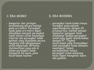 C. ERA MIKRO D. ERA MODERN
 komputer dan jaringan
berkembang secara meluas
pada era mikro. Perangkat
lunak pada era mikro dapat
dibedakan menjadi perangkat
lunak sistem untuk menangani
internal dan perangkat lunak
aplikasi yang digunakan secara
langsung oleh penggunanya
untuk keperluan tertentu.
Automatisasi yang ada di
dalam perangkat lunak
mengarah ke suatu jenis
kecerdasan buatan.
 perangkat lunak bukan hanya
terdapat pada sebuah
superkomputer dengan 25
prosesornya, bahkan sebuah
komputer genggam telah
dilengkapi dengan perangkat
lunak yang dapat disinkronkan
dengan PC. Tingkat
kecerdasan yang ditunjukkan
oleh perangkat lunak semakin
meningkat. Selain
permasalahan teknis,
perangkat lunak sekarang
mulai dapat mengenali suara
dan gambar.
 