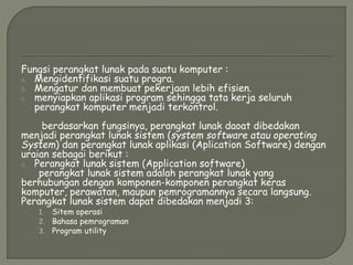 Fungsi perangkat lunak pada suatu komputer :
a. Mengidentifikasi suatu progra.
b. Mengatur dan membuat pekerjaan lebih efisien.
c. menyiapkan aplikasi program sehingga tata kerja seluruh
perangkat komputer menjadi terkontrol.
berdasarkan fungsinya, perangkat lunak daoat dibedakan
menjadi perangkat lunak sistem (system software atau operating
System) dan perangkat lunak aplikasi (Aplication Software) dengan
uraian sebagai berikut :
a. Perangkat lunak sistem (Application software)
perangkat lunak sistem adalah perangkat lunak yang
berhubungan dengan komponen-komponen perangkat keras
komputer, perawatan, maupun pemrogramannya secara langsung.
Perangkat lunak sistem dapat dibedakan menjadi 3:
1. Sitem operasi
2. Bahasa pemrograman
3. Program utility
 