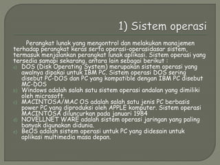 Perangkat lunak yang mengontrol dan melakukan manajemen
terhadap perangkat keras serta operasi-operasidasar sistem,
termasuk menjalankan perangkat lunak aplikasi. Sistem operasi yang
tersedia samapi sekarang, antara lain sebagai berikut :
a) DOS (Disk Operating System) merupakan sistem operasi yang
awalnya dipakai untuk IBM PC. Sistem operasi DOS sering
disebut PC-DOS dan PC yang kompatible dengan IBM PC disebut
MC-DOS
b) Windows adalah salah satu sistem operasi andalan yang dimiliki
oleh microsoft.
c) MACINTOSA/MAC OS adalah salah satu jenis PC berbasis
power PC yang diproduksi oleh APPLE komputer. Sistem operasi
MACINTOSA diluncurkan pada januari 1984
d) NOVELLNET WARE adalah sistem operasi jaringan yang paling
banyak digunakan didunia.
e) BeOS adalah sistem operasi untuk PC yang didesain untuk
aplikasi multimedia masa depan.
 