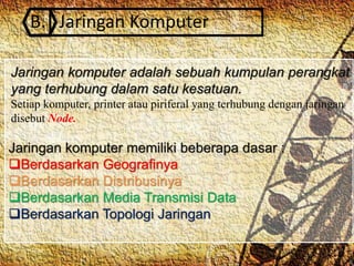 B. Jaringan Komputer
Jaringan komputer adalah sebuah kumpulan perangkat
yang terhubung dalam satu kesatuan.
Setiap komputer, printer atau piriferal yang terhubung dengan jaringan
disebut Node.
Jaringan komputer memiliki beberapa dasar :
Berdasarkan Geografinya
Berdasarkan Distribusinya
Berdasarkan Media Transmisi Data
Berdasarkan Topologi Jaringan
 