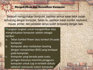 Sebelum menggunakan komputer, pastikan semua kabel listrik sudah
terhubung dengan komputer. Selain itu, pastikan kabel monitor, keyboard,
mouse, printer, dan peralatan lainya sudah terpasang dengan baik.
1. Mengaktifkan dan Mematikan Komputer
Langkah langkah untuk mengaktifkan atau
menghidupkan komputer adalah sebagai
berikut:
a. Tekan tombol Power atau tombol On pada
komputer
b. Komputer akan melakukan booting
dengan menjalankan BIOS yang terdapat
pada komputer.
c. Komputer yang berada pada suatu
jaringan biasanya meminta pengguna
komputer untuk Log in terlebih dahulu
sebelum memasuki sistem komputer.
 