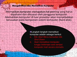 Mematikan komputer merupakan hal penting yang harus
dipahami dan dikuasai oleh pengguna komputer.
Mematikan komputer di luar prosedur akan menyebabkan
kerusakan pada komponen sistem komputer (hard disk).
Langkah langkah mematikan
komputer adalah sebagai berikut:
a. Klik Start Menu kemudian klik
Shut Down
b. Saat mematikan komputer,
tunggu beberapa saat sampai
komputer mati secara otomatis.
1. Mengaktifkan dan Mematikan Komputer
 