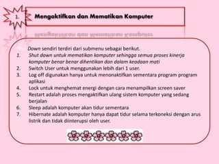 1. Mengaktifkan dan Mematikan Komputer
Shut Down sendiri terdiri dari submenu sebagai berikut.
1. Shut down untuk mematikan komputer sehingga semua proses kinerja
komputer benar benar dihentikan dan dalam keadaan mati
2. Switch User untuk menggunakan lebih dari 1 user.
3. Log off digunakan hanya untuk menonaktifkan sementara program program
aplikasi
4. Lock untuk menghemat energi dengan cara menampilkan screen saver
5. Restart adalah proses mengaktifkan ulang sistem komputer yang sedang
berjalan
6. Sleep adalah komputer akan tidur sementara
7. Hibernate adalah komputer hanya dapat tidur selama terkoneksi dengan arus
listrik dan tidak diinterupsi oleh user.
 
