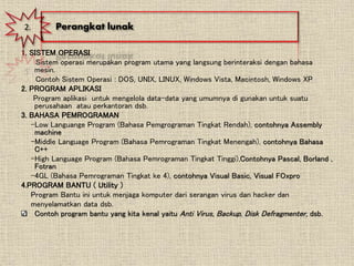 1. SISTEM OPERASI
Sistem operasi merupakan program utama yang langsung berinteraksi dengan bahasa
mesin.
Contoh Sistem Operasi : DOS, UNIX, LINUX, Windows Vista, Macintosh, Windows XP
2. PROGRAM APLIKASI
Program aplikasi untuk mengelola data-data yang umumnya di gunakan untuk suatu
perusahaan atau perkantoran dsb.
3. BAHASA PEMROGRAMAN
-Low Languange Program (Bahasa Pemgrograman Tingkat Rendah), contohnya Assembly
machine
-Middle Language Program (Bahasa Pemrograman Tingkat Menengah), contohnya Bahasa
C++
-High Language Program (Bahasa Pemrograman Tingkat Tinggi),Contohnya Pascal, Borland ,
Fotran
-4GL (Bahasa Pemrograman Tingkat ke 4), contohnya Visual Basic, Visual FOxpro
4.PROGRAM BANTU ( Utility )
Program Bantu ini untuk menjaga komputer dari serangan virus dan hacker dan
menyelamatkan data dsb.
Contoh program bantu yang kita kenal yaitu Anti Virus, Backup, Disk Defragmenter, dsb.
2. Perangkat lunak
 