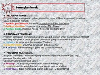5. PROGRAM PAKET
Program paket merupakan gabungan dari berbagai aplikasi yang saling berkaitan.
Dapat dibedakan menjadi:
1. Aplikasi perkantoran, misalnya:Microsoft Office dan StarOffice
2. Aplikasi database, misalnya : oracle dan SQL Server
3. Aplikasi grafik, misalnya Adobe Photoshop dan Corel Draw
6. PROGRAM PERMAINAN
Program permainan merupakan program yang di tujukan untuk menampilkan interaktif
terhadap komputer. Contoh program permainan yang sudah dikenal yaitu :
a. Solitaire, tersedia pada Accessories Windows
b. Counter Strike, umumnya dimainkan di game center
c. Kurusetra, terkenal sebagai game asli buatan indonesia
7. PROGRAM MULTIMEDIA
Program Multimedia merupakan program untuk memainkan musik atau lagu,
memutar film atau video dsb.
Contoh Program multimedia yaitu :
a. Winamp, umumnya digunakan untuk memainkan lagu mp3
b. JetAudio dapat memainkan berbagai format lagu serta video
c. RealPlayer, dapat menangkap siaran radio dan TV dari Internet
2. Perangkat lunak
 