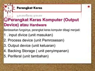 ☺Perangkat Keras Komputer (Output
Device) atau Hardware
Berdasarkan fungsinya, perangkat keras komputer dibagi menjadi:
1 . input divice (unit masukan)
2. Process device (unit Pemrosesan)
3. Output device (unit keluaran)
4. Backing Storage ( unit penyimpanan)
5. Periferal (unit tambahan)
3. Perangkat Keras
 