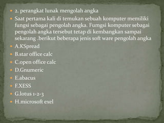  2. perangkat lunak mengolah angka
 Saat pertama kali di temukan sebuah komputer memiliki
fungsi sebagai pengolah angka. Fumgsi komputer sebagai
pengolah angka tersebut tetap di kembangkan sampai
sekarang .berikut beberapa jenis soft ware pengolah angka
 A.KSpread
 B.star office calc
 C.open office calc
 D.Gnumeric
 E.abacus
 F.XESS
 G.lotus 1-2-3
 H.microsoft exel
 