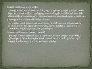 6.perangkat lunak multimeldia
perangkat unik multimeldia adalah program aplikasi yang di gunakan untuk
keperluan multimeldia ,contoh program multimeldia adalah windows media
player ,real player,media player classic,winamp,totem,jrtaudio dan sebagainya .
7.perangkat lunak komunikasi dan internet
perangkat lunak komunikasi dan internet adalah program aplikasi yang di
gunakan untuk melakukan komunikasi antar komputer melalui internet
.contoh;lap link,Pcanywhere,dan procom plus.
8.perangkat lunak permainan [games]
perangkat lunak permainan adalah perangkat lunak yang di buat sebagai
aplikasi permainan. Perangkat lunak permainan di buat dengan berbagai
tingkat kesulitan agar lebih menarik dan terhibur.
 
