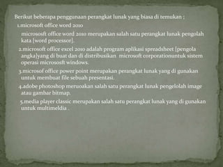 Berikut beberapa penggunaan perangkat lunak yang biasa di temukan ;
1.microsoft office word 2010
micrososft office word 2010 merupakan salah satu perangkat lunak pengolah
kata [word processor].
2.microsoft office excel 2010 adalah program aplikasi spreadsheet [pengola
angka]yang di buat dan di distribusikan microsoft corporationuntuk sistem
operasi micrososft windows.
3.microsof office power point merupakan perangkat lunak yang di gunakan
untuk membuat file sebuah presentasi.
4.adobe photoshop meruoakan salah satu perangkat lunak pengelolah image
atau gambar bitmap.
5.media player classic merupakan salah satu perangkat lunak yang di gunakan
untuk multimeldia .
 