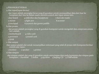 3.PERANGKAT KERAS.
a.Alat input[input device]
alat input adalah perangkat keras yang di gunakan untuk memasukkan data dari luar ke
komputer dari luar ke dalam suatu memori.contoh alat input antara lain;
1.key board 4.mikrofon dan headphone 7.barcode reader
2.mouse 5.light pen 8.scanner
3.touchpad 6.joystick dan games paddle
b.Alat proses
alat proses adalah perangkat yang di gunakan komputer untuk mengolah data.alatproses antara
lain adalah;
1.motherboard 4.vidio card
2.processor 5.sound card
3.RAM
c.Alat output
Alat output adalah alat untuk menampilkan informasi yang telah di proses oleh komputer.berikut
contoh alat input;
1.monitor 2.speaker 3.printer
d.Alat simpan
alat simpan adalah alat yang di gunakan untuk menyimpan data pada komputer.alat simpan pada
komputer; 1.harddisk 2.disket 3.zip drive 4.keping CD 5.USBflasdisk
 