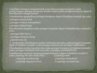  1.klasifikasi jaringan komputersejak munculnya jaringan komputer maka
perkembangan jaringan komputer berjalan begitu pesat,jaringan komputer dapat di
klasifikasikan sebagai berikut
 A.berdasarkan geografisnya jaringan komputer dapat di bedakan menjadi tiga yaitu
 1.jaringan wilayah lokal
 2.jaringan wilayah metropolitan
 3.jaringan wilayah luas.
 B.berdasarkan fungsinya,maka jaringan komputer dapat di klasifikasikan menjadi 3
yaitu;
 1.jaringan klien server
 2.jaringan ujung ke ujung
 3.hybrid network
 C. berdasarkan distribusinya sumber informasi atau data ,maka jaringan komputer
dapat di bedakan menjadi 2 yaitu;jaringan terpusat dan jaringan terdistribusi.
 D.berdasarkan media transmisi data maka jaringan komputer di bedakan menjadi 2
yaitu;1.jaringan berkabel[wired network], 2.jaringan nirkabel[WI-FI]
 E.berdasarkan topologi jaringan,jaringan komputer dapat di bedakan menjadi 6
yaitu;1.topologi bus atau daisy chain 4.topologi mesh
 2.topologi star[bintang] 5.topologi tree[pohon]
 3.topologi ring atau cincin 6.topologi extended star.
 