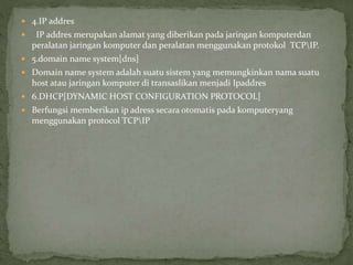  4.IP addres
 IP addres merupakan alamat yang diberikan pada jaringan komputerdan
peralatan jaringan komputer dan peralatan menggunakan protokol TCPIP.
 5.domain name system[dns]
 Domain name system adalah suatu sistem yang memungkinkan nama suatu
host atau jaringan komputer di transaslikan menjadi Ipaddres
 6.DHCP[DYNAMIC HOST CONFIGURATION PROTOCOL]
 Berfungsi memberikan ip adress secara otomatis pada komputeryang
menggunakan protocol TCPIP
 