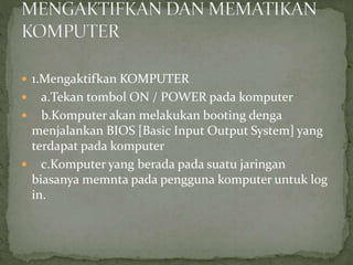  1.Mengaktifkan KOMPUTER
 a.Tekan tombol ON / POWER pada komputer
 b.Komputer akan melakukan booting denga
menjalankan BIOS [Basic Input Output System] yang
terdapat pada komputer
 c.Komputer yang berada pada suatu jaringan
biasanya memnta pada pengguna komputer untuk log
in.
 