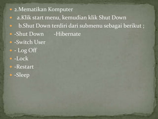  2.Mematikan Komputer
 a.Klik start menu, kemudian klik Shut Down
 b.Shut Down terdiri dari submenu sebagai berikut ;
 -Shut Down -Hibernate
 -Switch User
 - Log Off
 -Lock
 -Restart
 -Sleep
 