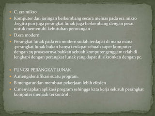  C. era mikro
 Komputer dan jaringan berkembang secara meluas pada era mikro
.begitu pun juga perangkat lunak juga berkembang dengan pesat
untuk memenuhi kebutuhan perorangan .
 D.era modern
 Perangkat lunak pada era modern sudah terdapat di mana mana
.perangkat lunak bukan hanya terdapat sebuah super komputer
dengan 25 prosesornya,bahkan sebuah komputer genggam telah di
lengkapi dengan perangkat lunak yang dapat di sikronkan dengan pc.
 FUNGSI PERANGKAT LUNAK
 A.mengidentifikasi suatu program.
 B.mengatur dan membuat pekerjaan lebih efesien
 C.menyiapkan aplikasi program sehingga kata kerja seluruh perangkat
komputer menjadi terkontrol .
 
