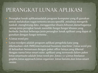  Perangkat lunak aplikasiaadalah program komputer yang di gunakan
untuk melakukan tugas tertentu secara spesifik ,misalnya mengetik
naskah ,menghitung data ,menggambar disain,hiburan,dansebagainya
.setiap jenis perngkat lunak memiliki fungsi fungsi khusus yang
berbeda .berikut beberapa jenis perangkat lunak aplikasi yang dapat di
gunakan dengan fungsi tertentu .
 A.lotus word pro
 Lotus wordpro adalah program aplikasi pengelola kata yang
dikeluarkan oleh IMB[international bussines machine ].lotus word pro
di keluarkan bersamaan dengan paket office lainya yang dikenal
dengan nama lotus smart suite .aplikasi yang termasuk dalam paket
lotus smartsuite adalah lotus word pro ,lotus 1-2-3,lotus freelance
graphic,lotus approach,lotus organizer ,lotus fastsite,dan lotus smart
center.
 
