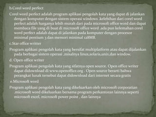 b.Corel word perfect
Corel word perfect adalah program aplikasi pengolah kata yang dapat di jalankan
dengan komputer dengan sistem operasi windows .kelebihan dari corel word
perfect adalah harganya lebih murah dari pada microsoft office word dan dapat
membaca file yang di buat di microsoft office word .ada pun kelemahan corel
word perfect adalah dapat di jalankan pada komputer dengan procesor
minimal pentium 3 dan memori minimal 128MB.
c.Star office writter
Program aplikasi pengolah kata yang bersifat multiplatform atau dapat dijalankan
pada berbagai sistem operasi ,misalnya linux,solaris,unix,dan window.
d. Open office writer
Program aplikasi pengolah kata yang sifatnya open source. Open office writer
dapat didownload di www.openoffice.org . Open source berarti bahwa
perangkat lunak tersebut dapat didownload dari internet secara gratis
e.Microsoft word
Program aplikasi pengolah kata yang dikeluarkan oleh microsoft corporatian
.microsoft word dikeluarkan bersama program perkantoran lainnya seperti
microsoft excel, microsoft power point , dan lainnya
 