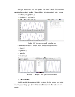 Jika ingin menampilkan dua buah gambar pada frame berbeda-beda, anda bisa
memanfaatkan perintah subplot. Coba modifikasi beberapa perintah seperti berikut.
>> subplot(211); plot(time,x)
>>subplot(212); plot(time,y)
Gambar 2.4. Tampilan dua grafik pada dua fram
Coba lakukan modifikasi perintah diatas dengan cara seperti berikut.
>> figure(1);
>> plot(time,x)
>> figure(2);
>> plot(time,y)
Gambar 2.5. Tampilan dua figure dalam satu fram
 Membuka File
Matlab memiliki kemudahan di dalam membuka file-file tertentu yang sudah
didukung oleh library-nya. Dalam hal ini anda bisa membuka file text, suara atau
gambar.
 