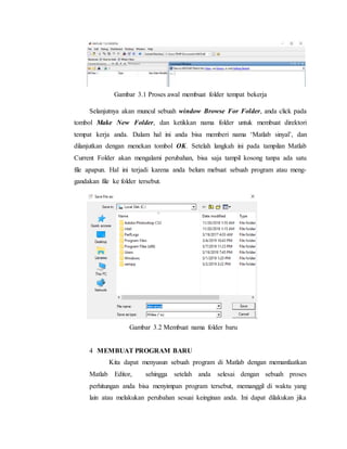 Gambar 3.1 Proses awal membuat folder tempat bekerja
Selanjutnya akan muncul sebuah window Browse For Folder, anda click pada
tombol Make New Folder, dan ketikkan nama folder untuk membuat direktori
tempat kerja anda. Dalam hal ini anda bisa memberi nama ‘Matlab sinyal’, dan
dilanjutkan dengan menekan tombol OK. Setelah langkah ini pada tampilan Matlab
Current Folder akan mengalami perubahan, bisa saja tampil kosong tanpa ada satu
file apapun. Hal ini terjadi karena anda belum mebuat sebuah program atau meng-
gandakan file ke folder tersebut.
Gambar 3.2 Membuat nama folder baru
4 MEMBUAT PROGRAM BARU
Kita dapat menyusun sebuah program di Matlab dengan memanfaatkan
Matlab Editor, sehingga setelah anda selesai dengan sebuah proses
perhitungan anda bisa menyimpan program tersebut, memanggil di waktu yang
lain atau melakukan perubahan sesuai keinginan anda. Ini dapat dilakukan jika
 
