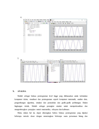 4.
5.
X. ANALISA
Matlab sebagai bahasa pemrograman level tinggi yang dikhususkan untuk kebutuhan
komputasi teknis, visualisasi dan pemrograman seperti komputasi matematik, analisis data,
pengembangan algoritma, simulasi dan pemodelan dan grafik-grafik perhitungan. Dalam
lingkungan teknik, Matlab sebagai perangkat standar untuk memperkenalkan dan
mengembangkan penyajian materi matematika, rekayasa dan keilmuan.
Maka dalam hal ini, dapat diterangkan bahwa bahasa pemrograman yang dipakai
beberapa metode dasar dengan menerangkan beberapa suatu persamaan hitung dan
 