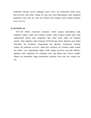 membentuk beberapa operasi perhitungan seperti vektor, dan pembentukan grafik seperti
hasil percobaan yang dibuat. Dengan hal yang sama, dapat diperuntukkan untuk mengetahui
pengubahan warna pada foto yang akan dirubah sesuai keinginan seperti menjadi perubahan
warna grayscale
Xl. KESIMPULAN
MATLAB (Matrix Laboratory) merupakan sebuah program diperuntukkan untuk
melakukan kegiatan analisis dan komputasi numerik. Dalam program memiliki tujuan untuk
mempermudah manusia untuk mengerjakan tugas dalam bentuk analisis dan komputasi
numerik. Selain digunakan untuk komputasi, MATLAB juga banyak digunakan pada bidang
Matematika dan Komputasi, Pengembangan dan Algoritma, Pemrograman modeling,
simulasi, dan pembuatan prototype, analisa data, eksplorasi, dan visualisasi, analisis numerik
dan statistic, serta pengembangan aplikasi teknik. Dengan percobaan yang telah dilakukan,
digunakan untuk mengetahui cara perhitungan dasar yang dipakai pada software mathlab.
Dimulai dari penjumlahan, hingga pembentukan perubahan warna pada foto menjadi abu-
abu.
 