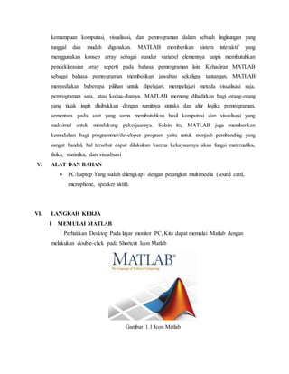 kemampuan komputasi, visualisasi, dan pemrograman dalam sebuah lingkungan yang
tunggal dan mudah digunakan. MATLAB memberikan sistem interaktif yang
menggunakan konsep array sebagai standar variabel elemennya tanpa membutuhkan
pendeklarasian array seperti pada bahasa pemrograman lain. Kehadiran MATLAB
sebagai bahasa pemrograman memberikan jawaban sekaligus tantangan. MATLAB
menyediakan beberapa pilihan untuk dipelajari, mempelajari metoda visualisasi saja,
pemrograman saja, atau kedua-duanya. MATLAB memang dihadirkan bagi orang-orang
yang tidak ingin disibukkan dengan rumitnya sintaks dan alur logika pemrograman,
sementara pada saat yang sama membutuhkan hasil komputasi dan visualisasi yang
maksimal untuk mendukung pekerjaannya. Selain itu, MATLAB juga memberikan
kemudahan bagi programmer/developer program yaitu untuk menjadi pembanding yang
sangat handal, hal tersebut dapat dilakukan karena kekayaannya akan fungsi matematika,
fisika, statistika, dan visualisasi
V. ALAT DAN BAHAN
 PC/Laptop Yang sudah dilengkapi dengan perangkat multimedia (sound card,
microphone, speaker aktif).
VI. LANGKAH KERJA
1 MEMULAI MATLAB
Perhatikan Desktop Pada layar monitor PC, Kita dapat memulai Matlab dengan
melakukan double-click pada Shortcut Icon Matlab
Gambar 1.1 Icon Matlab
 