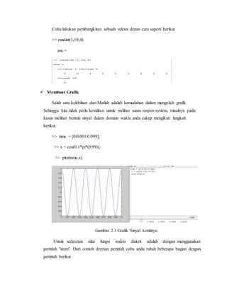 Coba lakukan pembangkitan sebuah vektor denan cara seperti berikut
>> randint(1,10,4)
ans =
 Membuat Grafik
Salah satu kelebihan dari Matlab adalah kemudahan dalam mengolah grafik.
Sehingga kita tidak perlu kesulitan untuk melihat suatu respon system, misalnya pada
kasus melihat bentuk sinyal dalam domain waktu anda cukup mengikuti langkah
berikut.
>> time = [0:0.001:0.099];
>> x = cos(0.1*pi*(0:99));
>> plot(time,x)
Gambar 2.1 Grafik Sinyal kontinyu
Untuk sederetan nilai fungsi waktu diskrit adalah dengan menggunakan
perintah "stem". Dari contoh deretan perintah coba anda rubah beberapa bagian dengan
perintah berikut
 