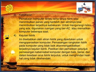 3)   Kebakaran
     Pemakaian komputer terlalu lama tanpa henti bisa
     menimbulkan panas yang berlebih dan akhirnya bisa
     menimbulkan terjadinya kebakaran. Untuk mengurangi risiko
     yang ada, digunakan ruangan yang ber-AC atau mematikan
     komputer beberapa saat.
4)   Kejutan listrik
     Ini disebabkan oleh aliran listrik yang diperlukan untuk
     mengoperasikan komputer. Pemasangan rangkaian listrik
     pada komputer yang tidak baik akanmengakibatkan
     terjadinya kejutan listrik. Pastikan dan perhatikan petunjuk
     pemasangan kabel-kabel komputer dengan baik, benar, dan
     dalam keadaan arus listrik terputus, untuk menghindari haal-
     hal yang tidak dikehendaki.
 