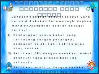 L a n g k a h -l a n g k a h a t a u p r o s e d u r   y a n g
     h a r u s d i l a k u k a n d a l a m me n g h i d u p k a n
     (t u r n o n ) k o m p u t e r   a d a l a h s e b a g a i
     b e r i k u t .

1)    S a mb u n g k a n s e mu a k a b e l      y a n g
      t e r h u b u n g d e n g a n p e r a n g k a t
      k o mp u t e r    k e a l i r a n l i s t r i k a t a u
      s t o p k o n t a k .

2)    A k t i f k a n C P U d e n g a n me n e k a n t o mb o l
      p o we r , h i n g g a p r o s e s b o o t i n g
      s e l e s a i .

3)    A k t i f k a n mo n i t o r    d e n g a n me n e k a n
      t o mb o l   y a n g a d a p a d a mo n i t o r .
 
